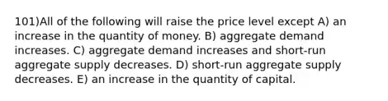 101)All of the following will raise the price level except A) an increase in the quantity of money. B) aggregate demand increases. C) aggregate demand increases and short-run aggregate supply decreases. D) short-run aggregate supply decreases. E) an increase in the quantity of capital.