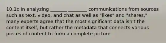 10.1c In analyzing _______ ________ communications from sources such as text, video, and chat as well as "likes" and "shares," many experts agree that the most significant data isn't the content itself, but rather the metadata that connects various pieces of content to form a complete picture