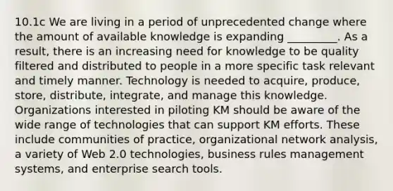 10.1c We are living in a period of unprecedented change where the amount of available knowledge is expanding _________. As a result, there is an increasing need for knowledge to be quality filtered and distributed to people in a more specific task relevant and timely manner. Technology is needed to acquire, produce, store, distribute, integrate, and manage this knowledge. Organizations interested in piloting KM should be aware of the wide range of technologies that can support KM efforts. These include communities of practice, organizational network analysis, a variety of Web 2.0 technologies, business rules management systems, and enterprise search tools.