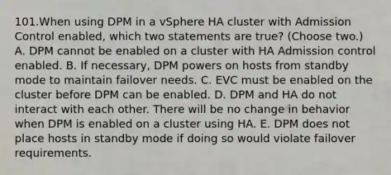 101.When using DPM in a vSphere HA cluster with Admission Control enabled, which two statements are true? (Choose two.) A. DPM cannot be enabled on a cluster with HA Admission control enabled. B. If necessary, DPM powers on hosts from standby mode to maintain failover needs. C. EVC must be enabled on the cluster before DPM can be enabled. D. DPM and HA do not interact with each other. There will be no change in behavior when DPM is enabled on a cluster using HA. E. DPM does not place hosts in standby mode if doing so would violate failover requirements.