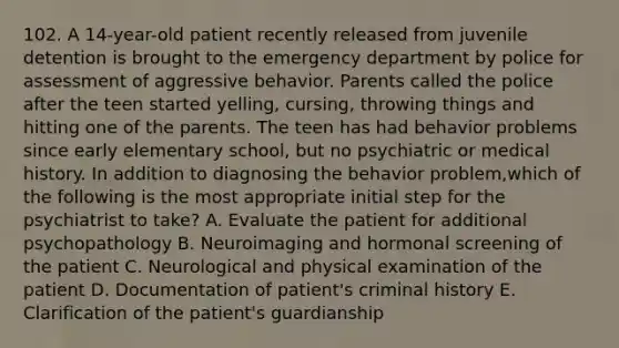 102. A 14-year-old patient recently released from juvenile detention is brought to the emergency department by police for assessment of aggressive behavior. Parents called the police after the teen started yelling, cursing, throwing things and hitting one of the parents. The teen has had behavior problems since early elementary school, but no psychiatric or medical history. In addition to diagnosing the behavior problem,which of the following is the most appropriate initial step for the psychiatrist to take? A. Evaluate the patient for additional psychopathology B. Neuroimaging and hormonal screening of the patient C. Neurological and physical examination of the patient D. Documentation of patient's criminal history E. Clarification of the patient's guardianship