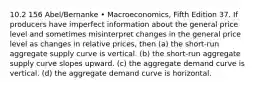 10.2 156 Abel/Bernanke • Macroeconomics, Fifth Edition 37. If producers have imperfect information about the general price level and sometimes misinterpret changes in the general price level as changes in relative prices, then (a) the short-run aggregate supply curve is vertical. (b) the short-run aggregate supply curve slopes upward. (c) the aggregate demand curve is vertical. (d) the aggregate demand curve is horizontal.