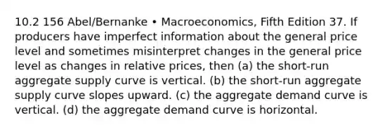 10.2 156 Abel/Bernanke • Macroeconomics, Fifth Edition 37. If producers have imperfect information about the general price level and sometimes misinterpret changes in the general price level as changes in relative prices, then (a) the short-run aggregate supply curve is vertical. (b) the short-run aggregate supply curve slopes upward. (c) the aggregate demand curve is vertical. (d) the aggregate demand curve is horizontal.