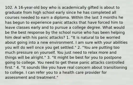 102. A 16-year-old boy who is academically gifted is about to graduate from high school early since he has completed all courses needed to earn a diploma. Within the last 3 months he has begun to experience panic attacks that have forced him to leave classes early and to pursue a college degree. What would be the best response by the school nurse who has been helping him deal with his panic attacks? 1. "It is natural to be worried about going into a new environment. I am sure with your abilities you will do well once you get settled." 2. "You are putting too much pressure on yourself. You just need to relax more and things will be alright." 3. "It might be best for you to postpone going to college. You need to get these panic attacks controlled first." 4. "It sounds like you have real concern about transitioning to college. I can refer you to a health care provider for assessment and treatment."