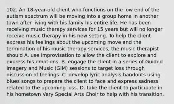 102. An 18-year-old client who functions on the low end of the autism spectrum will be moving into a group home in another town after living with his family his entire life. He has been receiving music therapy services for 15 years but will no longer receive music therapy in his new setting. To help the client express his feelings about the upcoming move and the termination of his music therapy services, the music therapist should A. use improvisation to allow the client to explore and express his emotions. B. engage the client in a series of Guided Imagery and Music (GIM) sessions to target loss through discussion of feelings. C. develop lyric analysis handouts using blues songs to prepare the client to face and express sadness related to the upcoming loss. D. take the client to participate in his hometown Very Special Arts Choir to help with his transition.