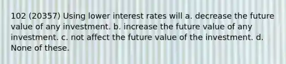 102 (20357) Using lower interest rates will a. decrease the future value of any investment. b. increase the future value of any investment. c. not affect the future value of the investment. d. None of these.