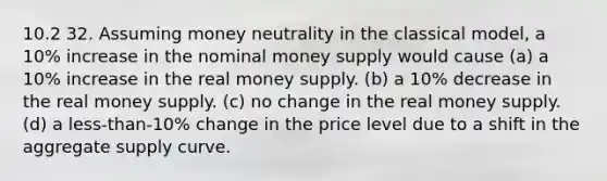 10.2 32. Assuming money neutrality in the classical model, a 10% increase in the nominal money supply would cause (a) a 10% increase in the real money supply. (b) a 10% decrease in the real money supply. (c) no change in the real money supply. (d) a less-than-10% change in the price level due to a shift in the aggregate supply curve.