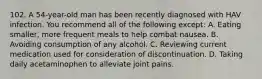 102. A 54-year-old man has been recently diagnosed with HAV infection. You recommend all of the following except: A. Eating smaller, more frequent meals to help combat nausea. B. Avoiding consumption of any alcohol. C. Reviewing current medication used for consideration of discontinuation. D. Taking daily acetaminophen to alleviate joint pains.