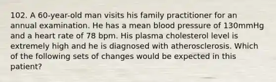 102. A 60-year-old man visits his family practitioner for an annual examination. He has a mean blood pressure of 130mmHg and a heart rate of 78 bpm. His plasma cholesterol level is extremely high and he is diagnosed with atherosclerosis. Which of the following sets of changes would be expected in this patient?