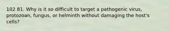 102 81. Why is it so difficult to target a pathogenic virus, protozoan, fungus, or helminth without damaging the host's cells?