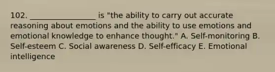 102. _________________ is "the ability to carry out accurate reasoning about emotions and the ability to use emotions and emotional knowledge to enhance thought." A. Self-monitoring B. Self-esteem C. Social awareness D. Self-efficacy E. Emotional intelligence