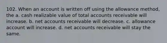 102. When an account is written off using the allowance method, the a. cash realizable value of total accounts receivable will increase. b. net accounts receivable will decrease. c. allowance account will increase. d. net accounts receivable will stay the same.