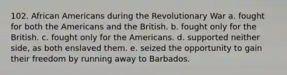 102. African Americans during the Revolutionary War a. fought for both the Americans and the British. b. fought only for the British. c. fought only for the Americans. d. supported neither side, as both enslaved them. e. seized the opportunity to gain their freedom by running away to Barbados.