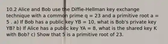 10.2 Alice and Bob use the Diffie-Hellman key exchange technique with a common prime q = 23 and a primitive root a = 5 . a) If Bob has a public key YB = 10, what is Bob's private key YB? b) If Alice has a public key YA = 8, what is the shared key K with Bob? c) Show that 5 is a primitive root of 23.