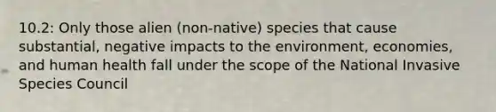 10.2: Only those alien (non-native) species that cause substantial, negative impacts to the environment, economies, and human health fall under the scope of the National Invasive Species Council