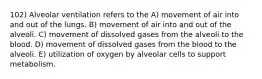 102) Alveolar ventilation refers to the A) movement of air into and out of the lungs. B) movement of air into and out of the alveoli. C) movement of dissolved gases from the alveoli to the blood. D) movement of dissolved gases from the blood to the alveoli. E) utilization of oxygen by alveolar cells to support metabolism.