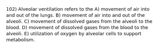 102) Alveolar ventilation refers to the A) movement of air into and out of the lungs. B) movement of air into and out of the alveoli. C) movement of dissolved gases from the alveoli to the blood. D) movement of dissolved gases from the blood to the alveoli. E) utilization of oxygen by alveolar cells to support metabolism.