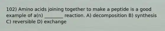 102) Amino acids joining together to make a peptide is a good example of a(n) ________ reaction. A) decomposition B) synthesis C) reversible D) exchange