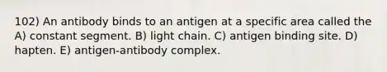 102) An antibody binds to an antigen at a specific area called the A) constant segment. B) light chain. C) antigen binding site. D) hapten. E) antigen-antibody complex.