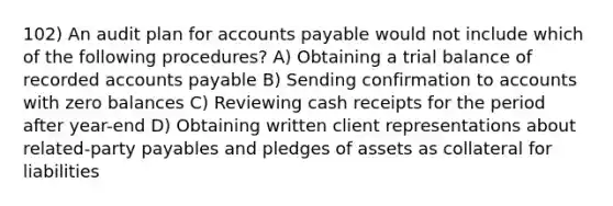 102) An audit plan for <a href='https://www.questionai.com/knowledge/kWc3IVgYEK-accounts-payable' class='anchor-knowledge'>accounts payable</a> would not include which of the following procedures? A) Obtaining a trial balance of recorded accounts payable B) Sending confirmation to accounts with zero balances C) Reviewing cash receipts for the period after year-end D) Obtaining written client representations about related-party payables and pledges of assets as collateral for liabilities