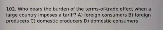 102. Who bears the burden of the terms-of-trade effect when a large country imposes a tariff? A) foreign consumers B) foreign producers C) domestic producers D) domestic consumers