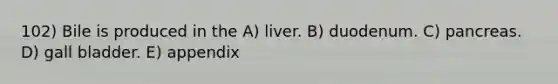 102) Bile is produced in the A) liver. B) duodenum. C) pancreas. D) gall bladder. E) appendix