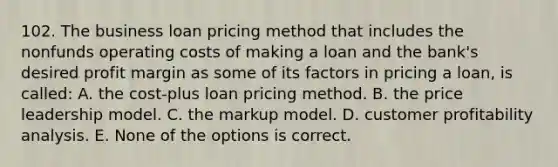 102. The business loan pricing method that includes the nonfunds operating costs of making a loan and the bank's desired profit margin as some of its factors in pricing a loan, is called: A. the cost-plus loan pricing method. B. the price leadership model. C. the markup model. D. customer profitability analysis. E. None of the options is correct.