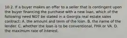 10.2. If a buyer makes an offer to a seller that is contingent upon the buyer financing the purchase with a new loan, which of the following need NOT be stated in a Georgia real estate sales contract: A. the amount and term of the loan. B. the name of the lender. C. whether the loan is to be conventional, FHA or VA. D. the maximum rate of interest.