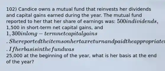 102) Candice owns a mutual fund that reinvests her dividends and capital gains earned during the year. The mutual fund reported to her that her share of earnings was: 500 in dividends,1,500 in short-term net capital gains, and1,300 in long-term net capital gains. She reported the items on her tax return and paid the appropriate tax on these earnings. If her basis in the fund was25,000 at the beginning of the year, what is her basis at the end of the year?