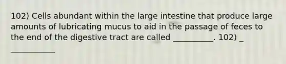 102) Cells abundant within the large intestine that produce large amounts of lubricating mucus to aid in the passage of feces to the end of the digestive tract are called __________. 102) _ ___________