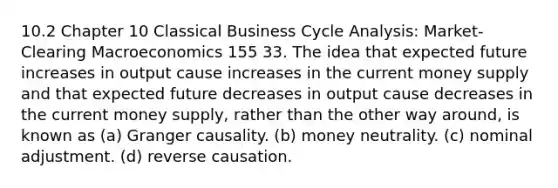 10.2 Chapter 10 Classical Business Cycle Analysis: Market-Clearing Macroeconomics 155 33. The idea that expected future increases in output cause increases in the current money supply and that expected future decreases in output cause decreases in the current money supply, rather than the other way around, is known as (a) Granger causality. (b) money neutrality. (c) nominal adjustment. (d) reverse causation.