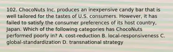 102. ChocoNuts Inc. produces an inexpensive candy bar that is well tailored for the tastes of U.S. consumers. However, it has failed to satisfy the consumer preferences of its host country, Japan. Which of the following categories has ChocoNuts performed poorly in? A. cost-reduction B. local-responsiveness C. global-standardization D. transnational strategy