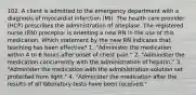 102. A client is admitted to the emergency department with a diagnosis of myocardial infarction (MI). The health care provider (HCP) prescribes the administration of alteplase. The registered nurse (RN) preceptor is orienting a new RN in the use of this medication. Which statement by the new RN indicates that teaching has been effective? 1. "Administer the medication within 4 to 6 hours after onset of chest pain." 2. "Administer the medication concurrently with the administration of heparin." 3. "Administer the medication with the administration solution set protected from light." 4. "Administer the medication after the results of all laboratory tests have been received."