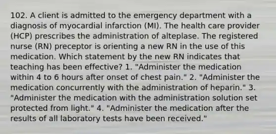 102. A client is admitted to the emergency department with a diagnosis of myocardial infarction (MI). The health care provider (HCP) prescribes the administration of alteplase. The registered nurse (RN) preceptor is orienting a new RN in the use of this medication. Which statement by the new RN indicates that teaching has been effective? 1. "Administer the medication within 4 to 6 hours after onset of chest pain." 2. "Administer the medication concurrently with the administration of heparin." 3. "Administer the medication with the administration solution set protected from light." 4. "Administer the medication after the results of all laboratory tests have been received."