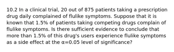 10.2 In a clinical​ trial, 20 out of 875 patients taking a prescription drug daily complained of flulike symptoms. Suppose that it is known that 1.5​% of patients taking competing drugs complain of flulike symptoms. Is there sufficient evidence to conclude that more than 1.5​% of this​ drug's users experience flulike symptoms as a side effect at the α=0.05 level of​ significance?