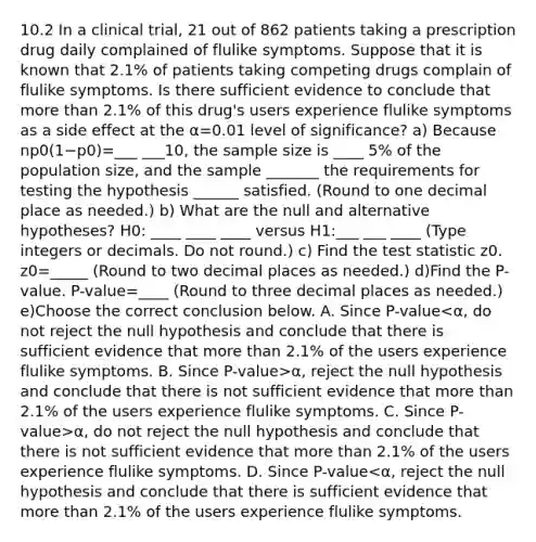 10.2 In a clinical​ trial, 21 out of 862 patients taking a prescription drug daily complained of flulike symptoms. Suppose that it is known that 2.1​% of patients taking competing drugs complain of flulike symptoms. Is there sufficient evidence to conclude that <a href='https://www.questionai.com/knowledge/keWHlEPx42-more-than' class='anchor-knowledge'>more than</a> 2.1​% of this​ drug's users experience flulike symptoms as a side effect at the α=0.01 level of​ significance? a) Because np0(1−p0)=___ ___10, the sample size is ____ ​5% of the population​ size, and the sample _______ the requirements for testing the hypothesis ______ satisfied. ​(Round to one decimal place as​ needed.) b) What are the null and alternative​ hypotheses? H0​: ____ ____ ____ versus H1​:___ ___ ____ ​(Type integers or decimals. Do not​ round.) c) Find <a href='https://www.questionai.com/knowledge/kzeQt8hpQB-the-test-statistic' class='anchor-knowledge'>the test statistic</a> z0. z0=_____ ​(Round to two decimal places as​ needed.) d)Find the​ P-value. ​P-value=____ ​(Round to three decimal places as​ needed.) e)Choose the correct conclusion below. A. Since ​P-value α​, reject the null hypothesis and conclude that there is not sufficient evidence that more than 2.1​% of the users experience flulike symptoms. C. Since ​P-value>α​, do not reject the null hypothesis and conclude that there is not sufficient evidence that more than 2.1​% of the users experience flulike symptoms. D. Since ​P-value<α​, reject the null hypothesis and conclude that there is sufficient evidence that more than 2.1​% of the users experience flulike symptoms.