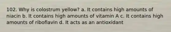 102. Why is colostrum yellow? a. It contains high amounts of niacin b. It contains high amounts of vitamin A c. It contains high amounts of riboflavin d. It acts as an antioxidant