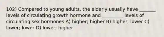 102) Compared to young adults, the elderly usually have _______ levels of circulating growth hormone and _________ levels of circulating sex hormones A) higher; higher B) higher; lower C) lower; lower D) lower; higher