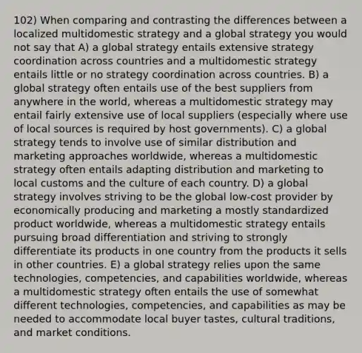 102) When comparing and contrasting the differences between a localized multidomestic strategy and a global strategy you would not say that A) a global strategy entails extensive strategy coordination across countries and a multidomestic strategy entails little or no strategy coordination across countries. B) a global strategy often entails use of the best suppliers from anywhere in the world, whereas a multidomestic strategy may entail fairly extensive use of local suppliers (especially where use of local sources is required by host governments). C) a global strategy tends to involve use of similar distribution and marketing approaches worldwide, whereas a multidomestic strategy often entails adapting distribution and marketing to local customs and the culture of each country. D) a global strategy involves striving to be the global low-cost provider by economically producing and marketing a mostly standardized product worldwide, whereas a multidomestic strategy entails pursuing broad differentiation and striving to strongly differentiate its products in one country from the products it sells in other countries. E) a global strategy relies upon the same technologies, competencies, and capabilities worldwide, whereas a multidomestic strategy often entails the use of somewhat different technologies, competencies, and capabilities as may be needed to accommodate local buyer tastes, cultural traditions, and market conditions.