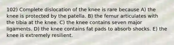 102) Complete dislocation of the knee is rare because A) the knee is protected by the patella. B) the femur articulates with the tibia at the knee. C) the knee contains seven major ligaments. D) the knee contains fat pads to absorb shocks. E) the knee is extremely resilient.