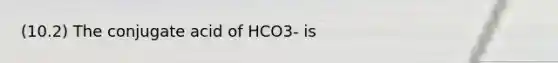 (10.2) The conjugate acid of HCO3- is