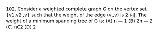 102. Consider a weighted complete graph G on the vertex set (v1,v2 ,v) such that the weight of the edge (v,,v) is 2|i-j|. The weight of a minimum spanning tree of G is: (A) n — 1 (B) 2n — 2 (C) nC2 (D) 2