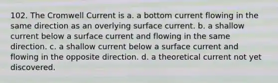 102. The Cromwell Current is a. a bottom current flowing in the same direction as an overlying surface current. b. a shallow current below a surface current and flowing in the same direction. c. a shallow current below a surface current and flowing in the opposite direction. d. a theoretical current not yet discovered.