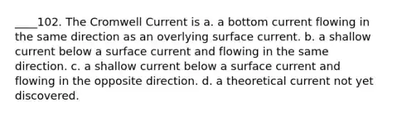 ____102. The Cromwell Current is a. a bottom current flowing in the same direction as an overlying surface current. b. a shallow current below a surface current and flowing in the same direction. c. a shallow current below a surface current and flowing in the opposite direction. d. a theoretical current not yet discovered.