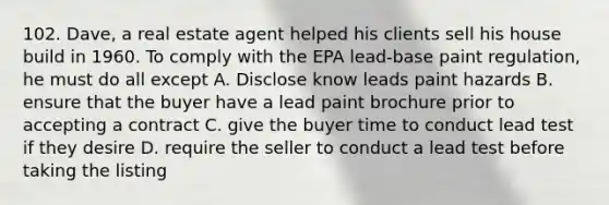 102. Dave, a real estate agent helped his clients sell his house build in 1960. To comply with the EPA lead-base paint regulation, he must do all except A. Disclose know leads paint hazards B. ensure that the buyer have a lead paint brochure prior to accepting a contract C. give the buyer time to conduct lead test if they desire D. require the seller to conduct a lead test before taking the listing