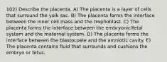 102) Describe the placenta. A) The placenta is a layer of cells that surround the yolk sac. B) The placenta forms the interface between the inner cell mass and the trophoblast. C) The placenta forms the interface between the embryonic/fetal system and the maternal system. D) The placenta forms the interface between the blastocoele and the amniotic cavity. E) The placenta contains fluid that surrounds and cushions the embryo or fetus.