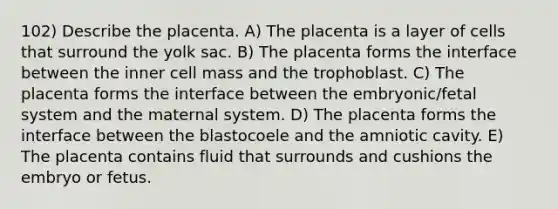 102) Describe the placenta. A) The placenta is a layer of cells that surround the yolk sac. B) The placenta forms the interface between the inner cell mass and the trophoblast. C) The placenta forms the interface between the embryonic/fetal system and the maternal system. D) The placenta forms the interface between the blastocoele and the amniotic cavity. E) The placenta contains fluid that surrounds and cushions the embryo or fetus.