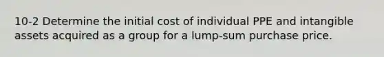 10-2 Determine the initial cost of individual PPE and intangible assets acquired as a group for a lump-sum purchase price.