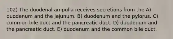 102) The duodenal ampulla receives secretions from the A) duodenum and the jejunum. B) duodenum and the pylorus. C) common bile duct and the pancreatic duct. D) duodenum and the pancreatic duct. E) duodenum and the common bile duct.