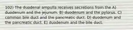 102) The duodenal ampulla receives secretions from the A) duodenum and the jejunum. B) duodenum and the pylorus. C) common bile duct and the pancreatic duct. D) duodenum and the pancreatic duct. E) duodenum and the bile duct.